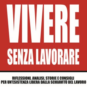Vivere senza lavorare. Riflessioni, analisi, storie e consigli per un'esistenza libera dalla schiavitù del lavoro